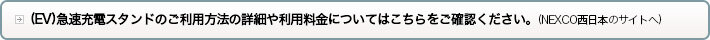(EV)急速充電スタンドのご利用料金やご利用方法の詳細についてはこちらをご確認ください。(NEXCO西日本のサイトへ)