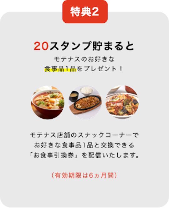 特典2 20スタンプ貯まると モテナスのお好きな 食事品1品をプレゼント！モテナス店舗のスナックコーナーで お好きな食事品1品と交換できる 「お食事引換券」を配信いたします。（有効期限は6ヵ月間）