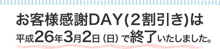 お客様感謝DAY（2割引）は
平成26年3月2日（日）で終了いたしました。