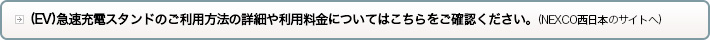 (EV)急速充電スタンドのご利用料金やご利用方法の詳細についてはこちらをご確認ください。(NEXCO西日本のサイトへ)